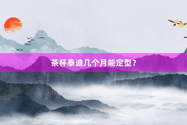 茶杯泰迪几个月能定型？
